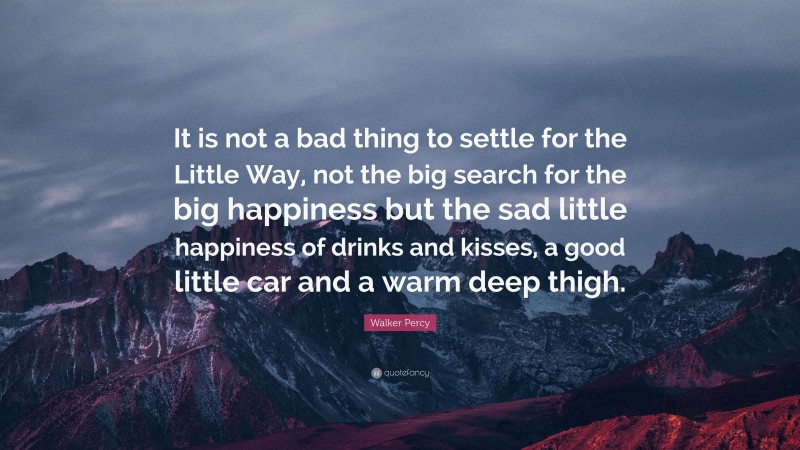 Walker Percy Quote: “It is not a bad thing to settle for the Little Way, not the big search for the big happiness but the sad little happiness of drinks and kisses, a good little car and a warm deep thigh.”