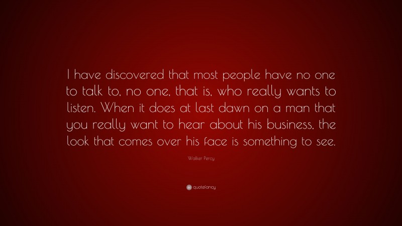 Walker Percy Quote: “I have discovered that most people have no one to talk to, no one, that is, who really wants to listen. When it does at last dawn on a man that you really want to hear about his business, the look that comes over his face is something to see.”