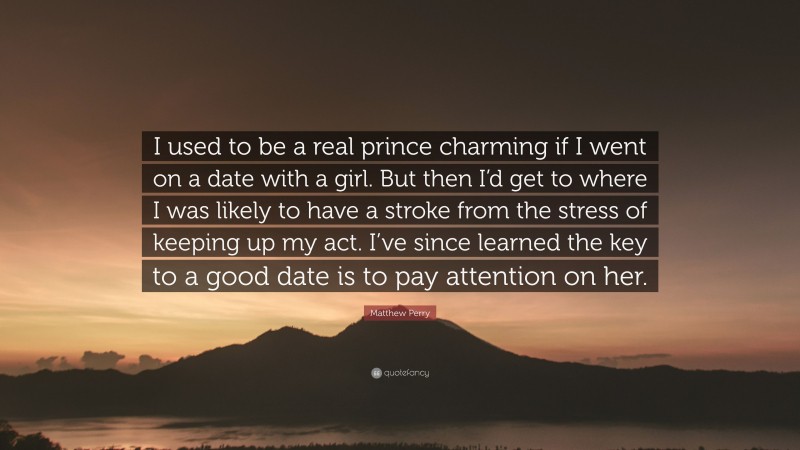 Matthew Perry Quote: “I used to be a real prince charming if I went on a date with a girl. But then I’d get to where I was likely to have a stroke from the stress of keeping up my act. I’ve since learned the key to a good date is to pay attention on her.”