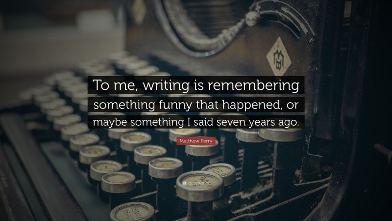 Matthew Perry Quote: “To me, writing is remembering something funny that happened, or maybe something I said seven years ago.”