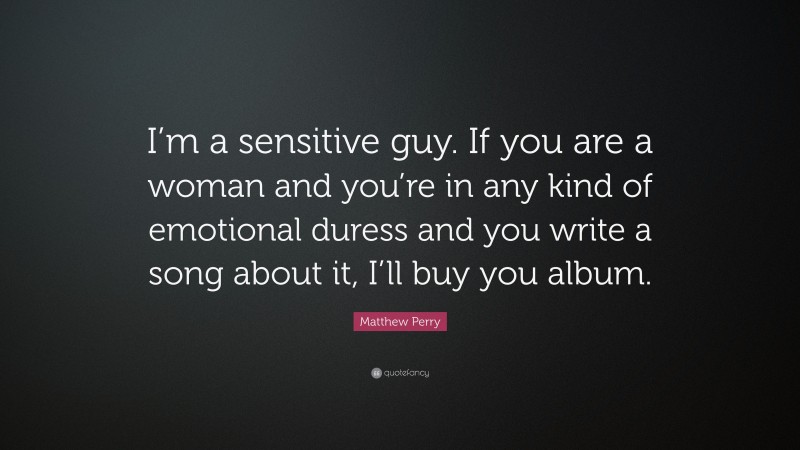 Matthew Perry Quote: “I’m a sensitive guy. If you are a woman and you’re in any kind of emotional duress and you write a song about it, I’ll buy you album.”