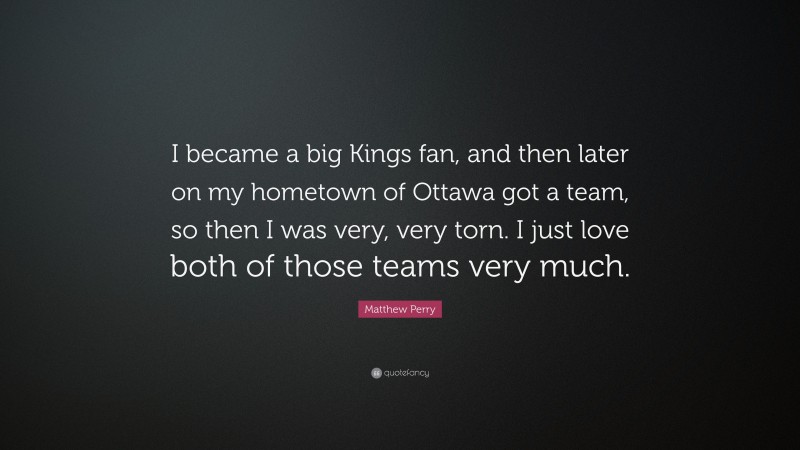 Matthew Perry Quote: “I became a big Kings fan, and then later on my hometown of Ottawa got a team, so then I was very, very torn. I just love both of those teams very much.”