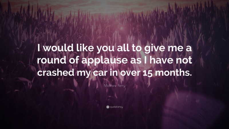 Matthew Perry Quote: “I would like you all to give me a round of applause as I have not crashed my car in over 15 months.”