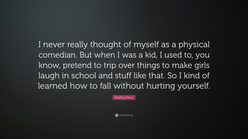 Matthew Perry Quote: “I never really thought of myself as a physical comedian. But when I was a kid, I used to, you know, pretend to trip over things to make girls laugh in school and stuff like that. So I kind of learned how to fall without hurting yourself.”