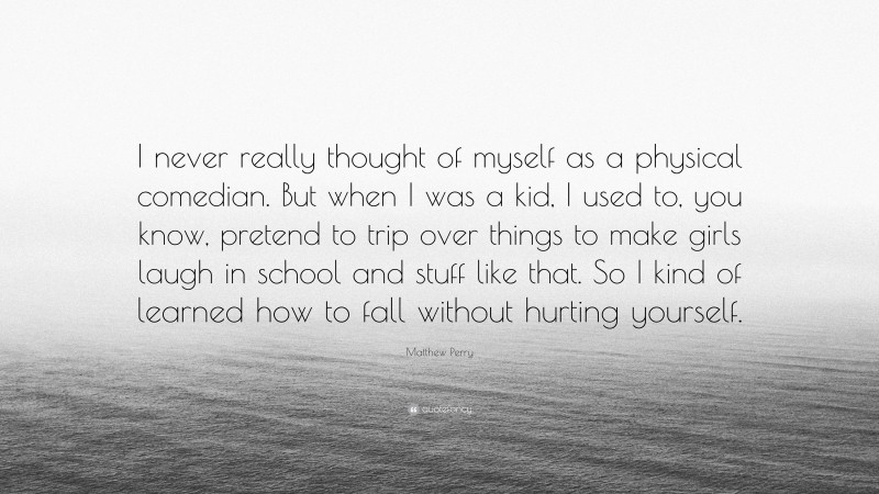 Matthew Perry Quote: “I never really thought of myself as a physical comedian. But when I was a kid, I used to, you know, pretend to trip over things to make girls laugh in school and stuff like that. So I kind of learned how to fall without hurting yourself.”
