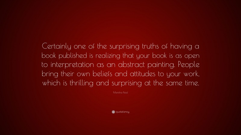 Marisha Pessl Quote: “Certainly one of the surprising truths of having a book published is realizing that your book is as open to interpretation as an abstract painting. People bring their own beliefs and attitudes to your work, which is thrilling and surprising at the same time.”