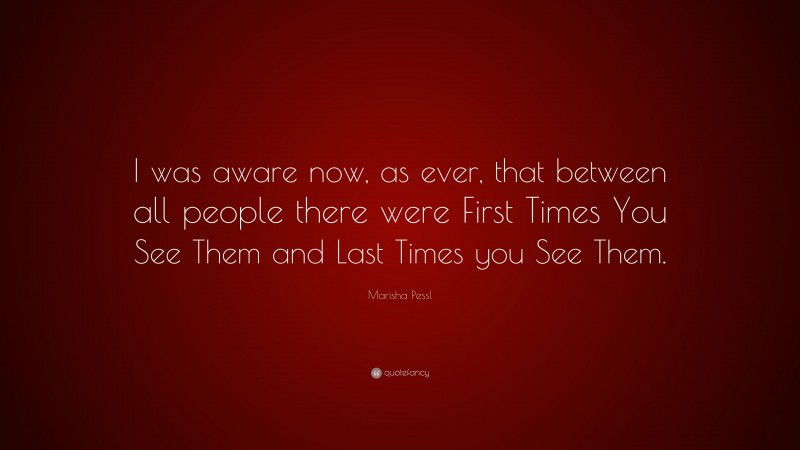 Marisha Pessl Quote: “I was aware now, as ever, that between all people there were First Times You See Them and Last Times you See Them.”