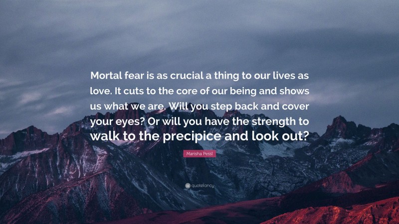 Marisha Pessl Quote: “Mortal fear is as crucial a thing to our lives as love. It cuts to the core of our being and shows us what we are. Will you step back and cover your eyes? Or will you have the strength to walk to the precipice and look out?”