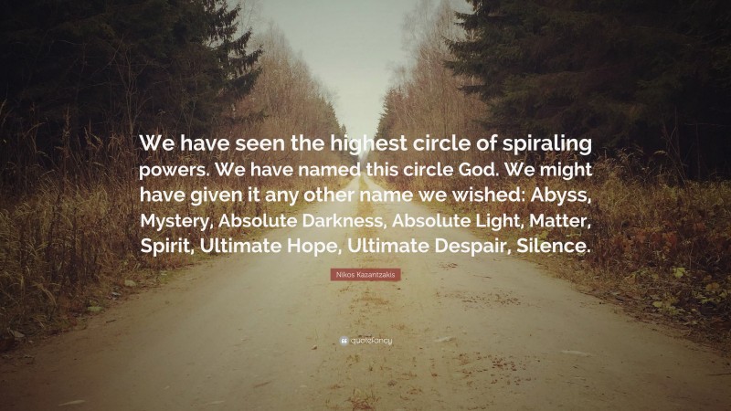 Nikos Kazantzakis Quote: “We have seen the highest circle of spiraling powers. We have named this circle God. We might have given it any other name we wished: Abyss, Mystery, Absolute Darkness, Absolute Light, Matter, Spirit, Ultimate Hope, Ultimate Despair, Silence.”