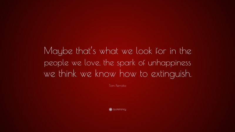 Tom Perrotta Quote: “Maybe that’s what we look for in the people we love, the spark of unhappiness we think we know how to extinguish.”