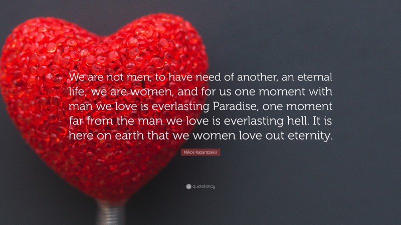 Nikos Kazantzakis Quote: “We are not men, to have need of another, an eternal life; we are women, and for us one moment with man we love is everlasting Paradise, one moment far from the man we love is everlasting hell. It is here on earth that we women love out eternity.”