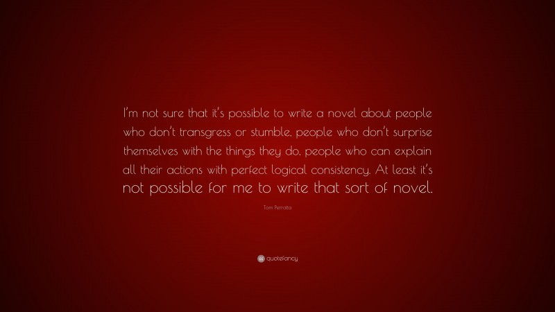Tom Perrotta Quote: “I’m not sure that it’s possible to write a novel about people who don’t transgress or stumble, people who don’t surprise themselves with the things they do, people who can explain all their actions with perfect logical consistency. At least it’s not possible for me to write that sort of novel.”