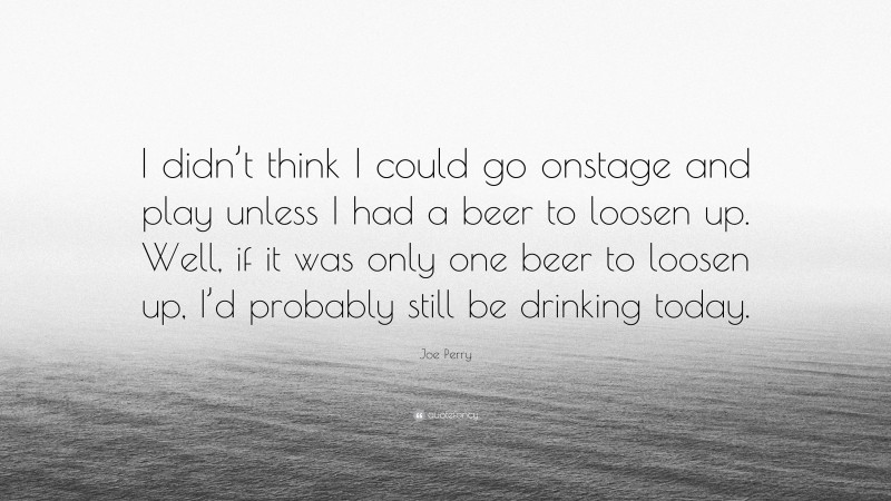 Joe Perry Quote: “I didn’t think I could go onstage and play unless I had a beer to loosen up. Well, if it was only one beer to loosen up, I’d probably still be drinking today.”