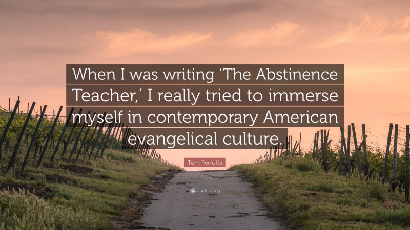 Tom Perrotta Quote: “When I was writing ‘The Abstinence Teacher,’ I really tried to immerse myself in contemporary American evangelical culture.”