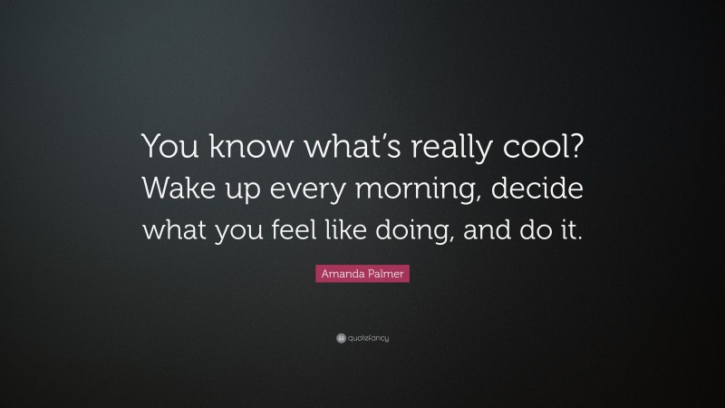 Amanda Palmer Quote: “You know what’s really cool? Wake up every morning, decide what you feel like doing, and do it.”