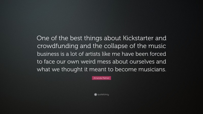 Amanda Palmer Quote: “One of the best things about Kickstarter and crowdfunding and the collapse of the music business is a lot of artists like me have been forced to face our own weird mess about ourselves and what we thought it meant to become musicians.”