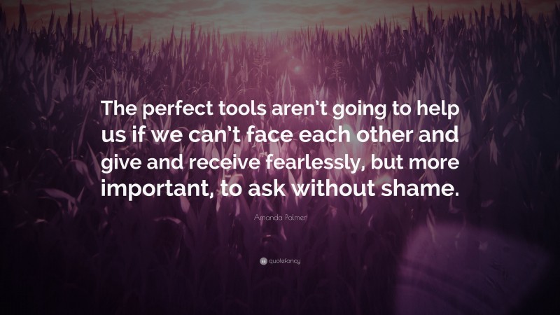 Amanda Palmer Quote: “The perfect tools aren’t going to help us if we can’t face each other and give and receive fearlessly, but more important, to ask without shame.”