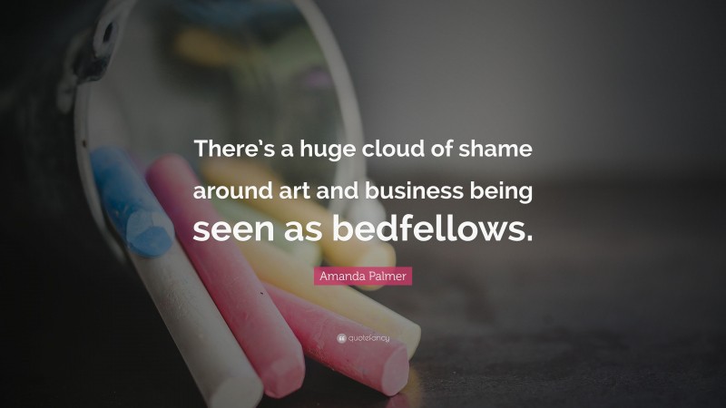 Amanda Palmer Quote: “There’s a huge cloud of shame around art and business being seen as bedfellows.”