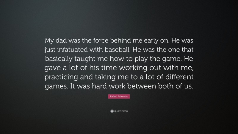 Rafael Palmeiro Quote: “My dad was the force behind me early on. He was just infatuated with baseball. He was the one that basically taught me how to play the game. He gave a lot of his time working out with me, practicing and taking me to a lot of different games. It was hard work between both of us.”