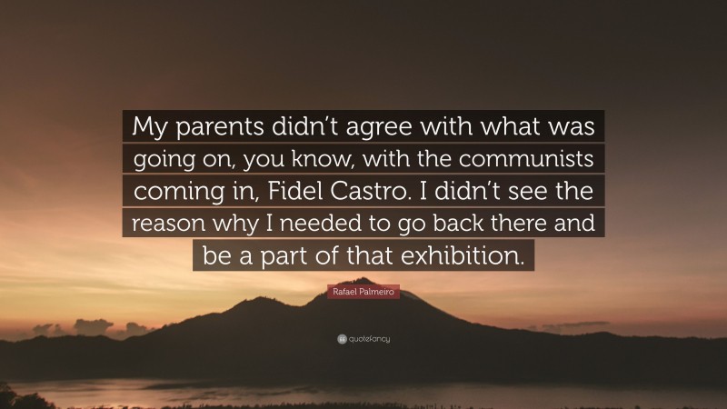Rafael Palmeiro Quote: “My parents didn’t agree with what was going on, you know, with the communists coming in, Fidel Castro. I didn’t see the reason why I needed to go back there and be a part of that exhibition.”