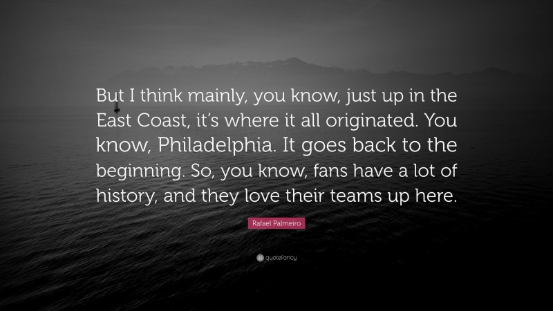 Rafael Palmeiro Quote: “But I think mainly, you know, just up in the East Coast, it’s where it all originated. You know, Philadelphia. It goes back to the beginning. So, you know, fans have a lot of history, and they love their teams up here.”