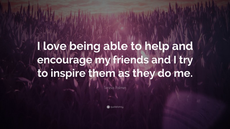 Teresa Palmer Quote: “I love being able to help and encourage my friends and I try to inspire them as they do me.”