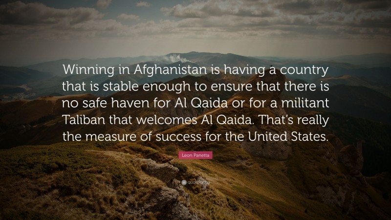 Leon Panetta Quote: “Winning in Afghanistan is having a country that is stable enough to ensure that there is no safe haven for Al Qaida or for a militant Taliban that welcomes Al Qaida. That’s really the measure of success for the United States.”