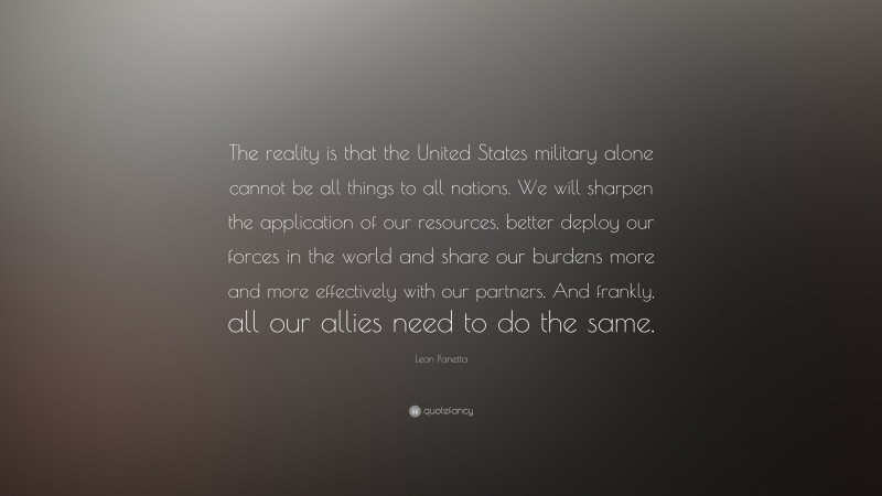 Leon Panetta Quote: “The reality is that the United States military alone cannot be all things to all nations. We will sharpen the application of our resources, better deploy our forces in the world and share our burdens more and more effectively with our partners. And frankly, all our allies need to do the same.”
