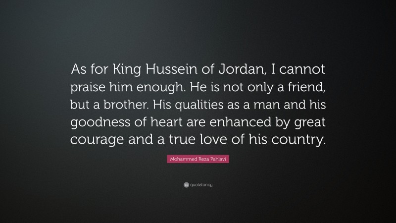 Mohammed Reza Pahlavi Quote: “As for King Hussein of Jordan, I cannot praise him enough. He is not only a friend, but a brother. His qualities as a man and his goodness of heart are enhanced by great courage and a true love of his country.”