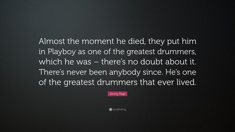 Jimmy Page Quote: “Almost the moment he died, they put him in Playboy as one of the greatest drummers, which he was – there’s no doubt about it. There’s never been anybody since. He’s one of the greatest drummers that ever lived.”