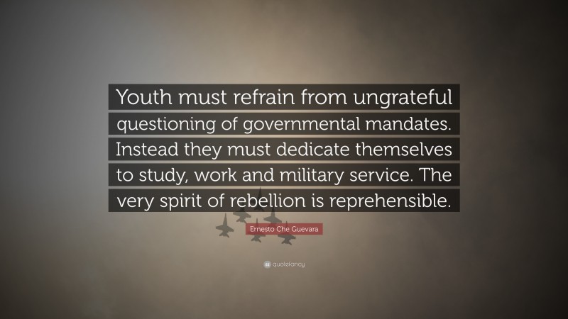 Ernesto Che Guevara Quote: “Youth must refrain from ungrateful questioning of governmental mandates. Instead they must dedicate themselves to study, work and military service. The very spirit of rebellion is reprehensible.”