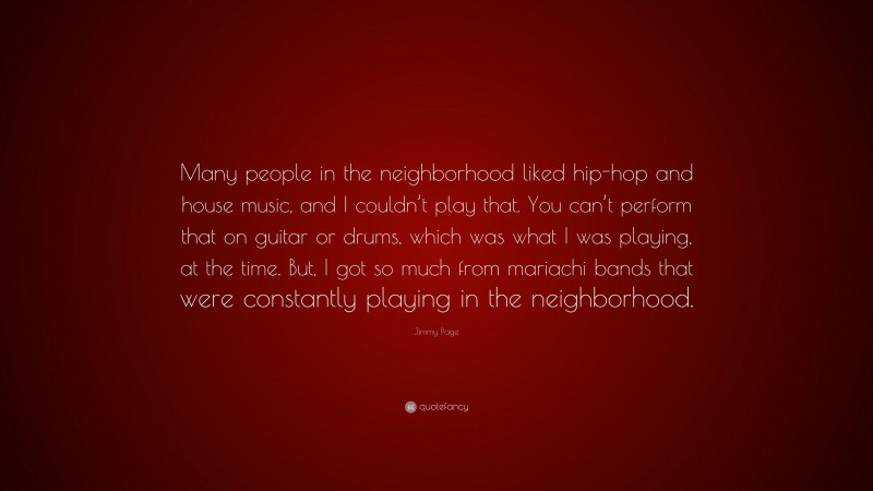 Jimmy Page Quote: “Many people in the neighborhood liked hip-hop and house music, and I couldn’t play that. You can’t perform that on guitar or drums, which was what I was playing, at the time. But, I got so much from mariachi bands that were constantly playing in the neighborhood.”