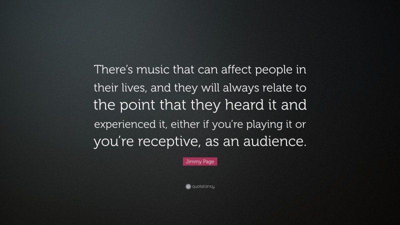 Jimmy Page Quote: “There’s music that can affect people in their lives, and they will always relate to the point that they heard it and experienced it, either if you’re playing it or you’re receptive, as an audience.”