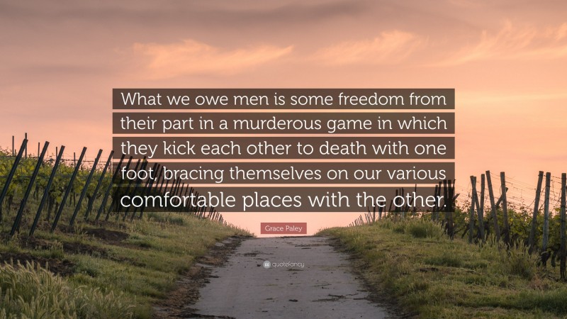 Grace Paley Quote: “What we owe men is some freedom from their part in a murderous game in which they kick each other to death with one foot, bracing themselves on our various comfortable places with the other.”