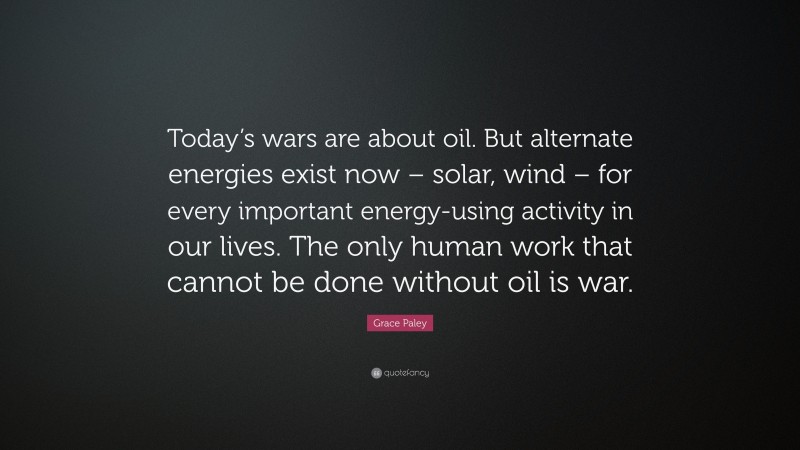 Grace Paley Quote: “Today’s wars are about oil. But alternate energies exist now – solar, wind – for every important energy-using activity in our lives. The only human work that cannot be done without oil is war.”