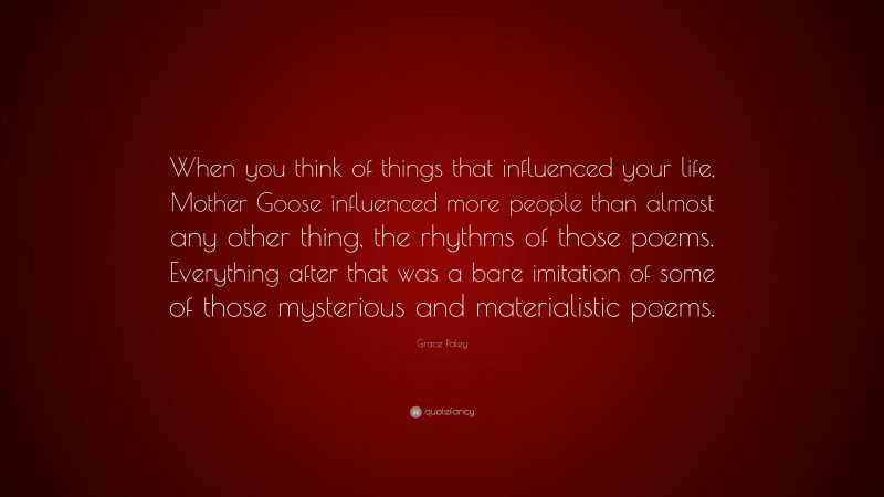 Grace Paley Quote: “When you think of things that influenced your life, Mother Goose influenced more people than almost any other thing, the rhythms of those poems. Everything after that was a bare imitation of some of those mysterious and materialistic poems.”