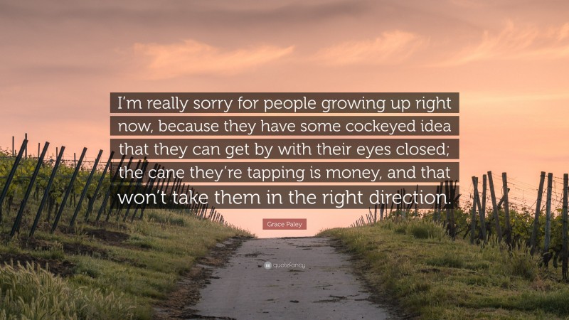 Grace Paley Quote: “I’m really sorry for people growing up right now, because they have some cockeyed idea that they can get by with their eyes closed; the cane they’re tapping is money, and that won’t take them in the right direction.”