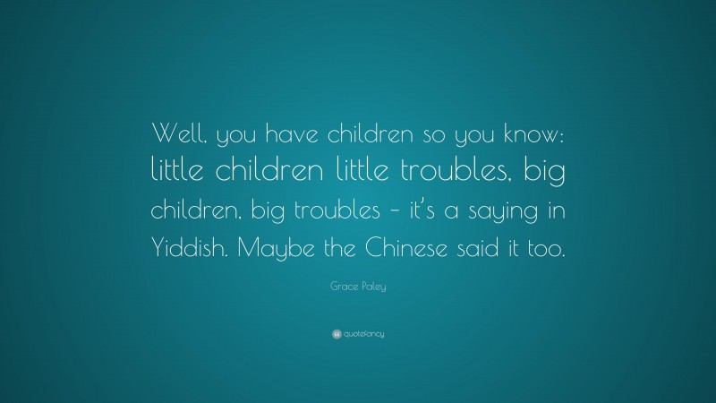 Grace Paley Quote: “Well, you have children so you know: little children little troubles, big children, big troubles – it’s a saying in Yiddish. Maybe the Chinese said it too.”