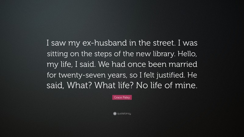 Grace Paley Quote: “I saw my ex-husband in the street. I was sitting on the steps of the new library. Hello, my life, I said. We had once been married for twenty-seven years, so I felt justified. He said, What? What life? No life of mine.”
