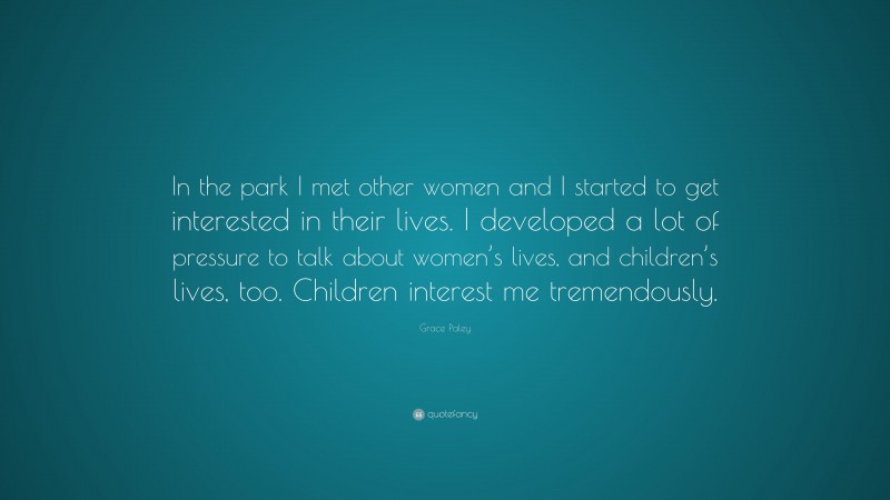 Grace Paley Quote: “In the park I met other women and I started to get interested in their lives. I developed a lot of pressure to talk about women’s lives, and children’s lives, too. Children interest me tremendously.”