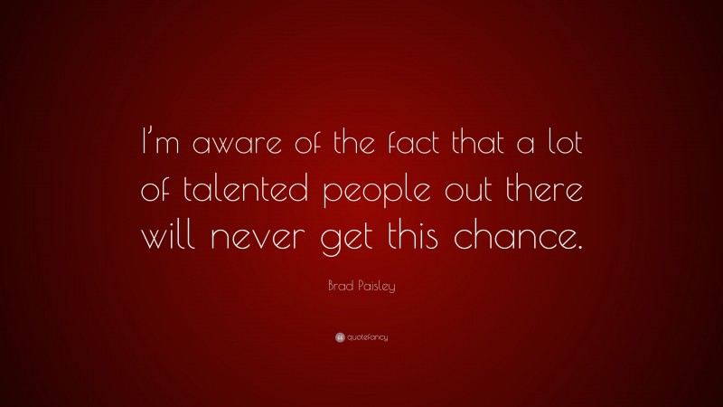 Brad Paisley Quote: “I’m aware of the fact that a lot of talented people out there will never get this chance.”