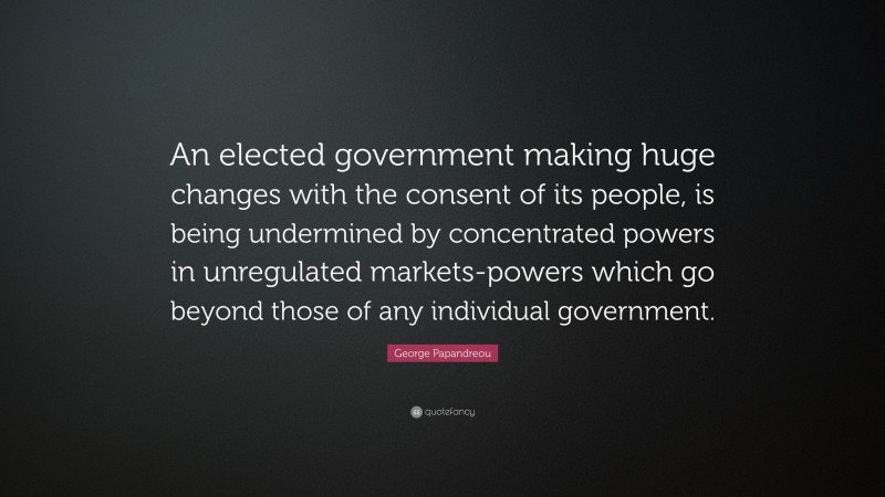 George Papandreou Quote: “An elected government making huge changes with the consent of its people, is being undermined by concentrated powers in unregulated markets-powers which go beyond those of any individual government.”