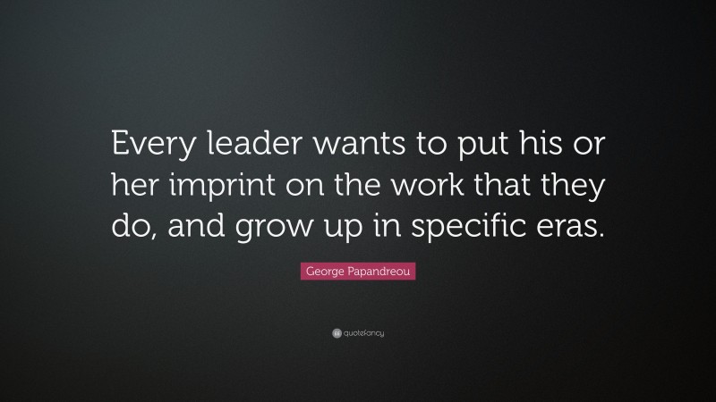 George Papandreou Quote: “Every leader wants to put his or her imprint on the work that they do, and grow up in specific eras.”