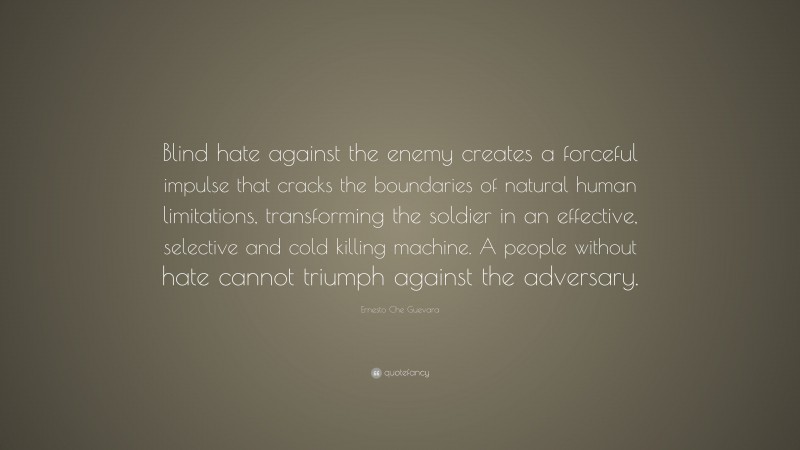 Ernesto Che Guevara Quote: “Blind hate against the enemy creates a forceful impulse that cracks the boundaries of natural human limitations, transforming the soldier in an effective, selective and cold killing machine. A people without hate cannot triumph against the adversary.”