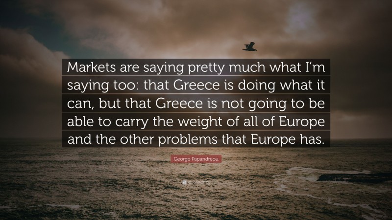 George Papandreou Quote: “Markets are saying pretty much what I’m saying too: that Greece is doing what it can, but that Greece is not going to be able to carry the weight of all of Europe and the other problems that Europe has.”