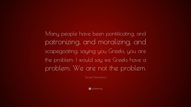 George Papandreou Quote: “Many people have been pontificating, and patronizing, and moralizing, and scapegoating, saying you Greeks, you are the problem. I would say we Greeks have a problem. We are not the problem.”
