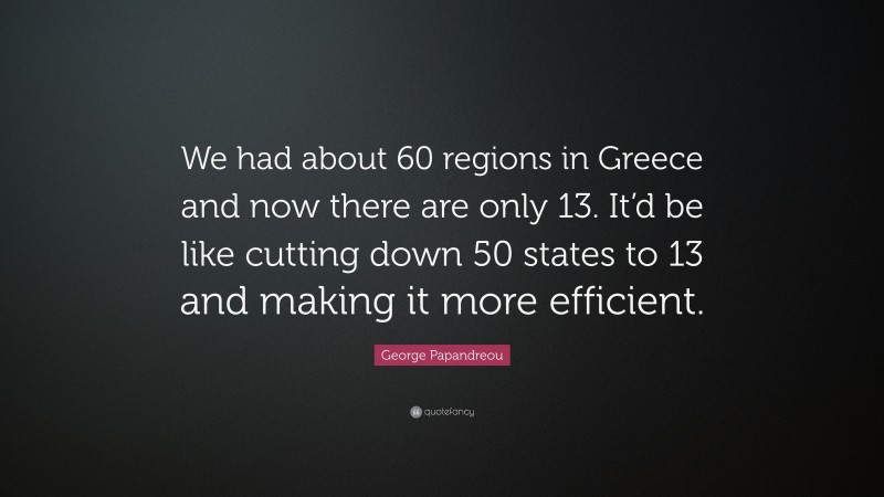 George Papandreou Quote: “We had about 60 regions in Greece and now there are only 13. It’d be like cutting down 50 states to 13 and making it more efficient.”