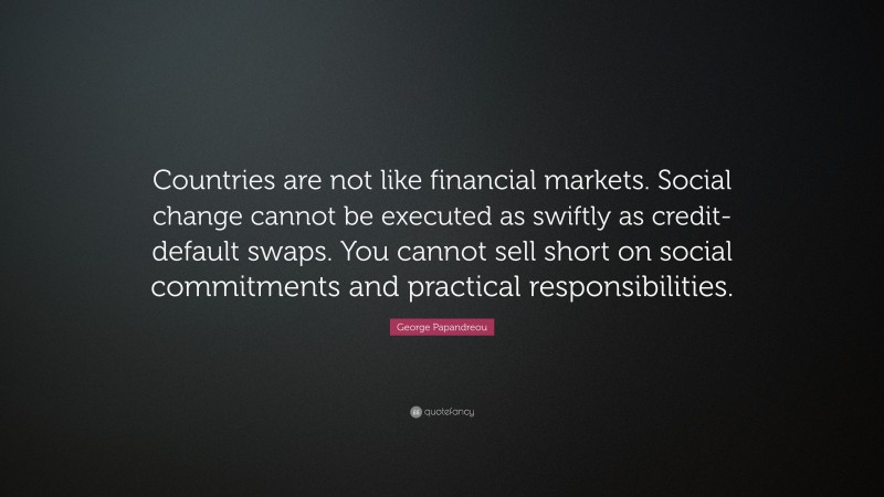 George Papandreou Quote: “Countries are not like financial markets. Social change cannot be executed as swiftly as credit-default swaps. You cannot sell short on social commitments and practical responsibilities.”