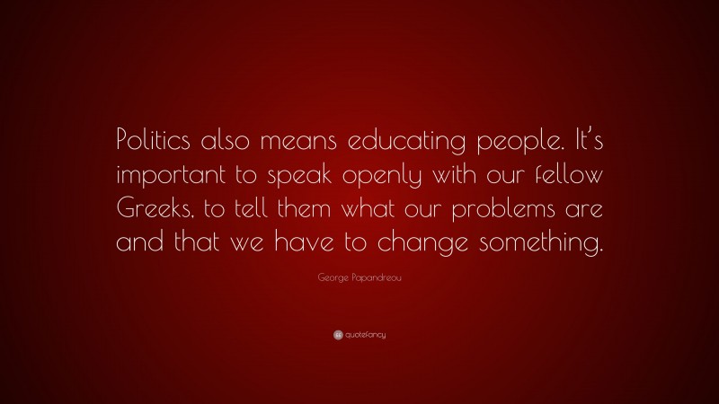 George Papandreou Quote: “Politics also means educating people. It’s important to speak openly with our fellow Greeks, to tell them what our problems are and that we have to change something.”
