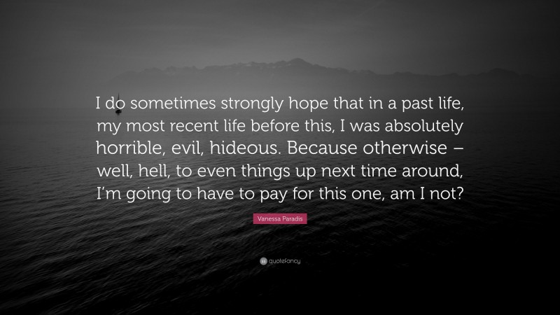 Vanessa Paradis Quote: “I do sometimes strongly hope that in a past life, my most recent life before this, I was absolutely horrible, evil, hideous. Because otherwise – well, hell, to even things up next time around, I’m going to have to pay for this one, am I not?”